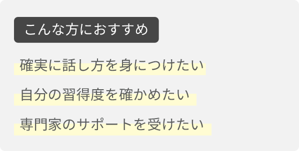こんな方におすすめ。確実に話し方を身につけたい。自分の習得度を確かめたい。専門家のサポートを受けたい。